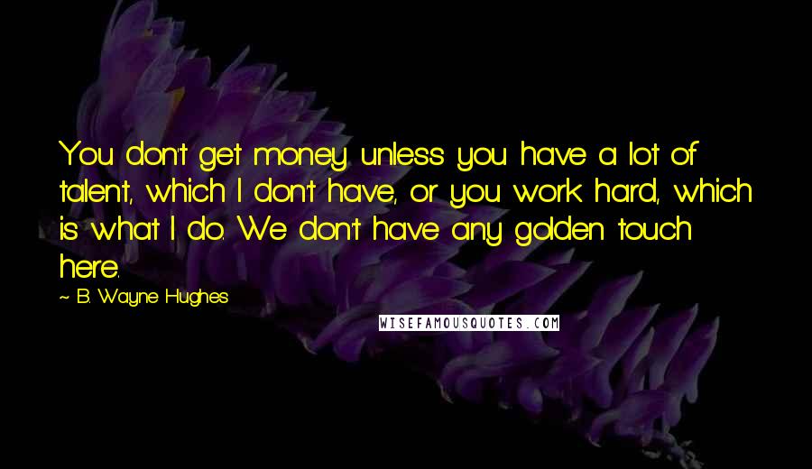 B. Wayne Hughes Quotes: You don't get money unless you have a lot of talent, which I don't have, or you work hard, which is what I do. We don't have any golden touch here.