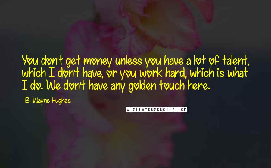 B. Wayne Hughes Quotes: You don't get money unless you have a lot of talent, which I don't have, or you work hard, which is what I do. We don't have any golden touch here.