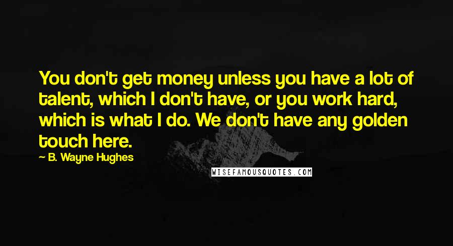 B. Wayne Hughes Quotes: You don't get money unless you have a lot of talent, which I don't have, or you work hard, which is what I do. We don't have any golden touch here.