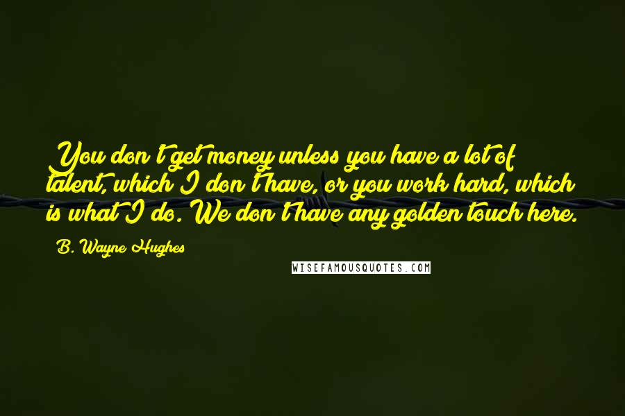 B. Wayne Hughes Quotes: You don't get money unless you have a lot of talent, which I don't have, or you work hard, which is what I do. We don't have any golden touch here.