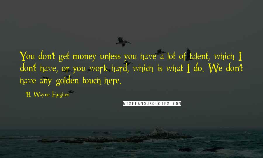 B. Wayne Hughes Quotes: You don't get money unless you have a lot of talent, which I don't have, or you work hard, which is what I do. We don't have any golden touch here.