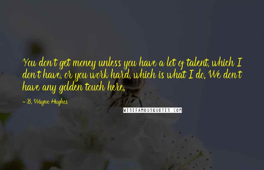 B. Wayne Hughes Quotes: You don't get money unless you have a lot of talent, which I don't have, or you work hard, which is what I do. We don't have any golden touch here.