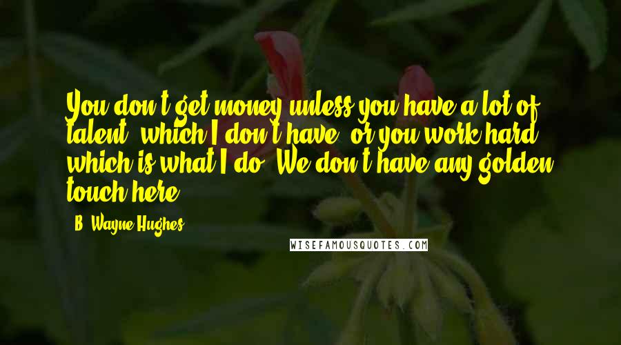 B. Wayne Hughes Quotes: You don't get money unless you have a lot of talent, which I don't have, or you work hard, which is what I do. We don't have any golden touch here.