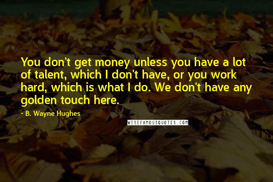 B. Wayne Hughes Quotes: You don't get money unless you have a lot of talent, which I don't have, or you work hard, which is what I do. We don't have any golden touch here.