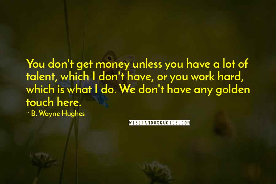 B. Wayne Hughes Quotes: You don't get money unless you have a lot of talent, which I don't have, or you work hard, which is what I do. We don't have any golden touch here.