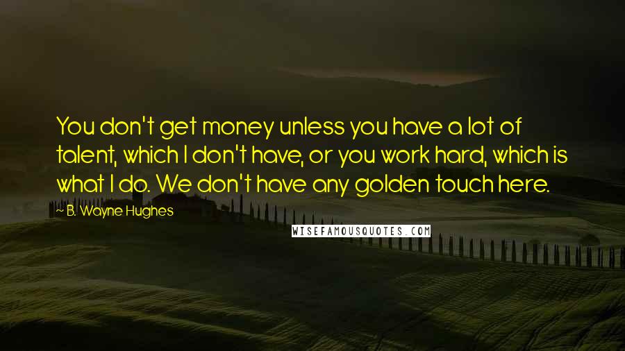 B. Wayne Hughes Quotes: You don't get money unless you have a lot of talent, which I don't have, or you work hard, which is what I do. We don't have any golden touch here.