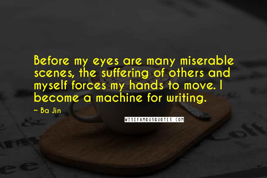 Ba Jin Quotes: Before my eyes are many miserable scenes, the suffering of others and myself forces my hands to move. I become a machine for writing.