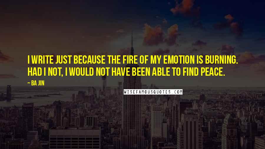 Ba Jin Quotes: I write just because the fire of my emotion is burning. Had I not, I would not have been able to find peace.