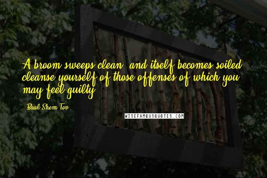 Baal Shem Tov Quotes: A broom sweeps clean, and itself becomes soiled; cleanse yourself of those offenses of which you may feel guilty.