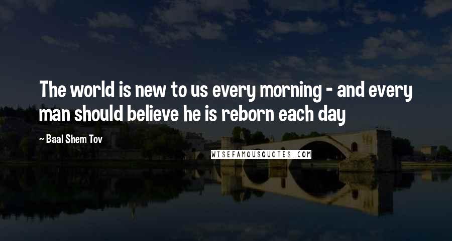 Baal Shem Tov Quotes: The world is new to us every morning - and every man should believe he is reborn each day