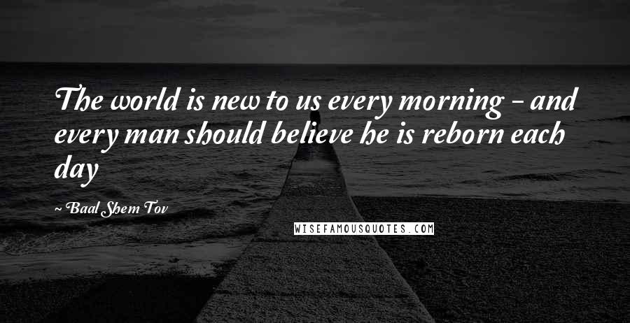 Baal Shem Tov Quotes: The world is new to us every morning - and every man should believe he is reborn each day