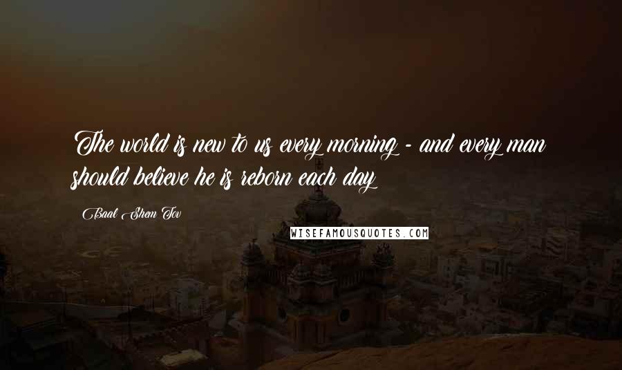 Baal Shem Tov Quotes: The world is new to us every morning - and every man should believe he is reborn each day