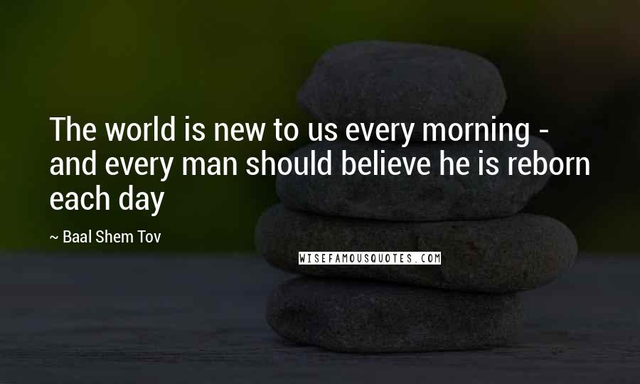 Baal Shem Tov Quotes: The world is new to us every morning - and every man should believe he is reborn each day