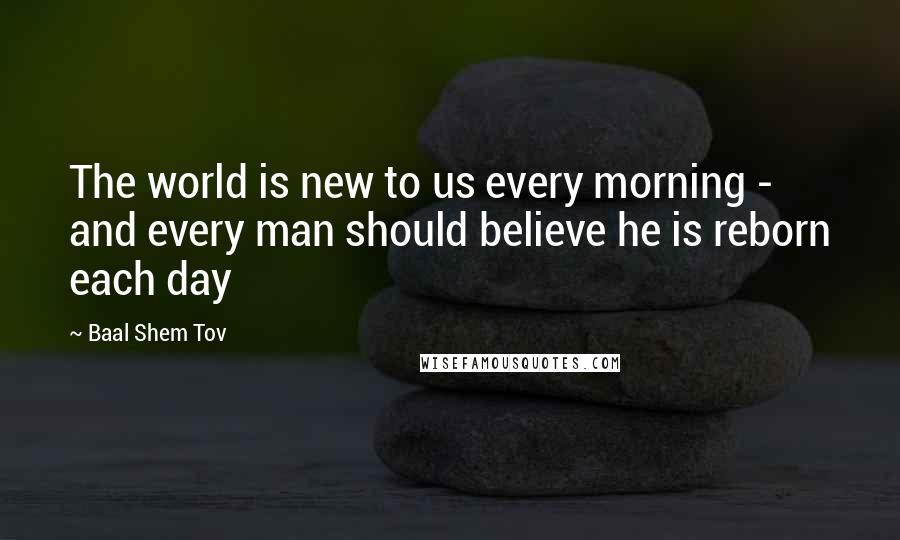 Baal Shem Tov Quotes: The world is new to us every morning - and every man should believe he is reborn each day