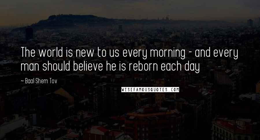 Baal Shem Tov Quotes: The world is new to us every morning - and every man should believe he is reborn each day