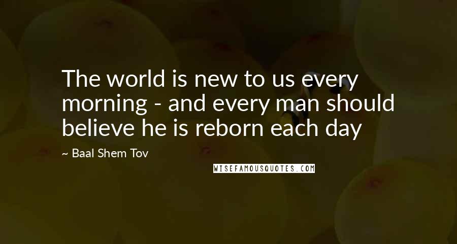 Baal Shem Tov Quotes: The world is new to us every morning - and every man should believe he is reborn each day