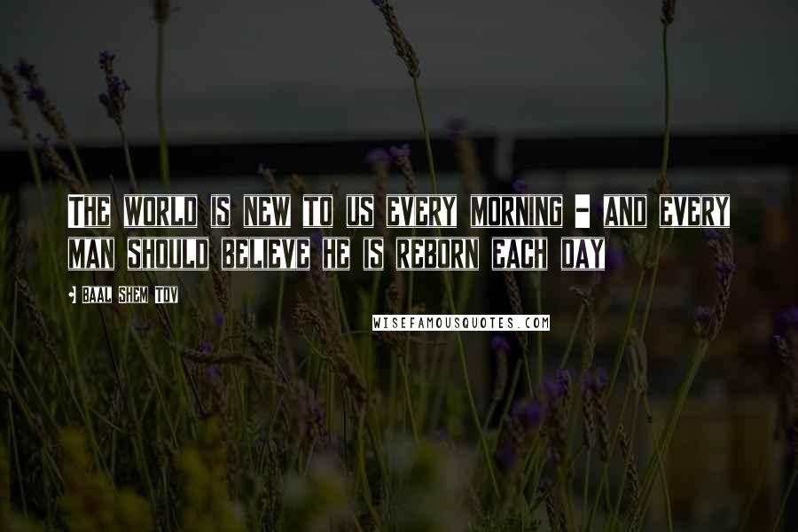 Baal Shem Tov Quotes: The world is new to us every morning - and every man should believe he is reborn each day