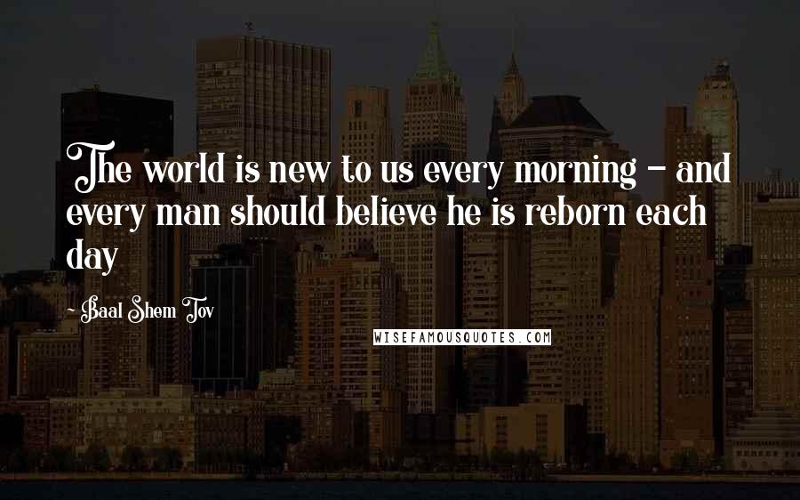 Baal Shem Tov Quotes: The world is new to us every morning - and every man should believe he is reborn each day