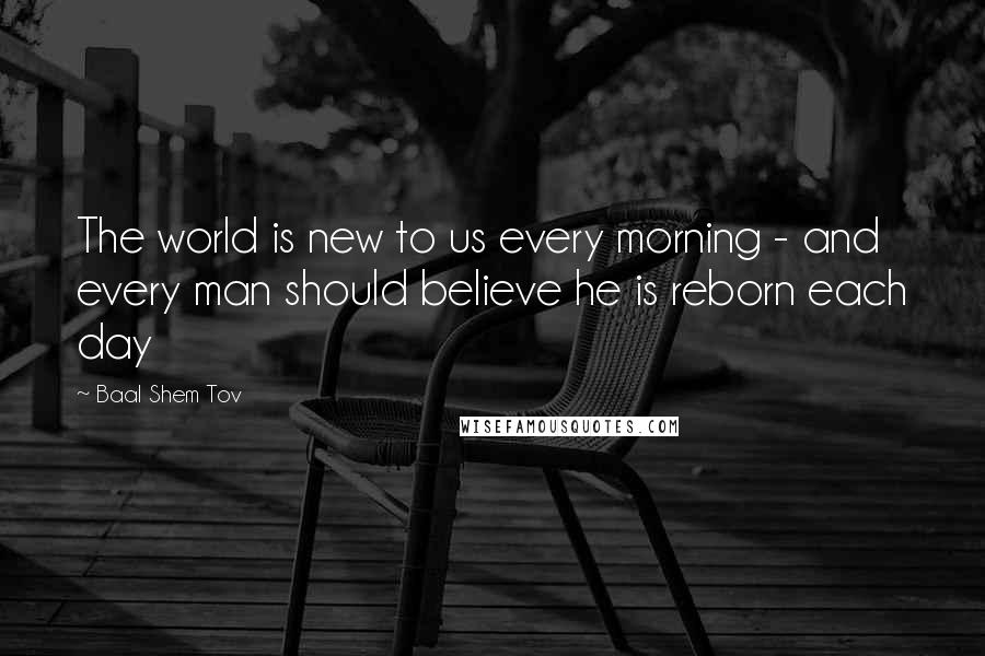 Baal Shem Tov Quotes: The world is new to us every morning - and every man should believe he is reborn each day