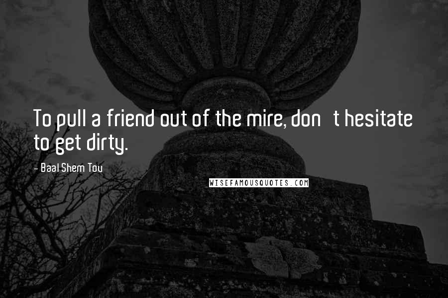 Baal Shem Tov Quotes: To pull a friend out of the mire, don't hesitate to get dirty.