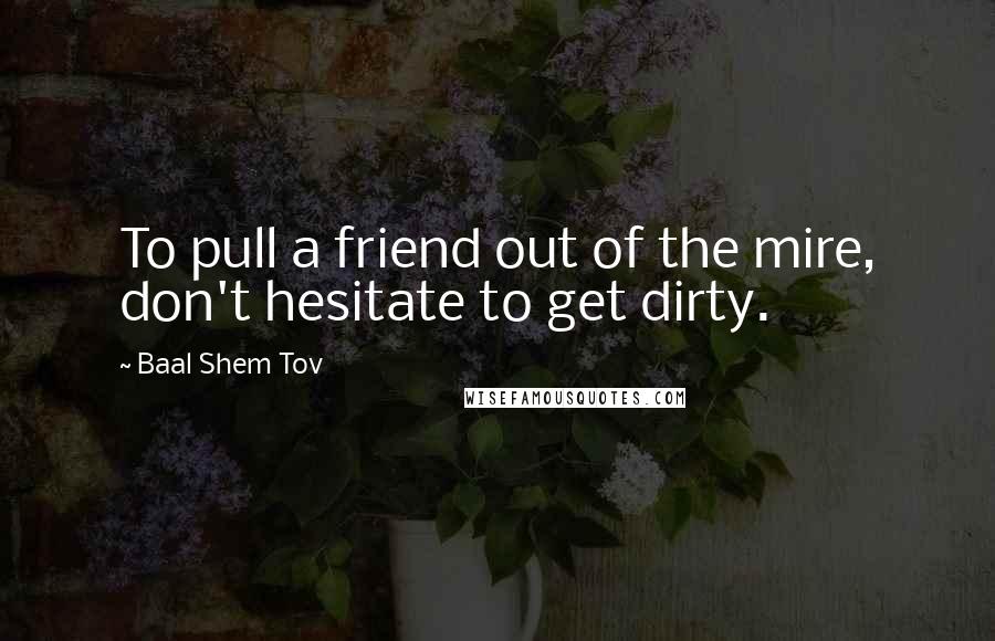 Baal Shem Tov Quotes: To pull a friend out of the mire, don't hesitate to get dirty.