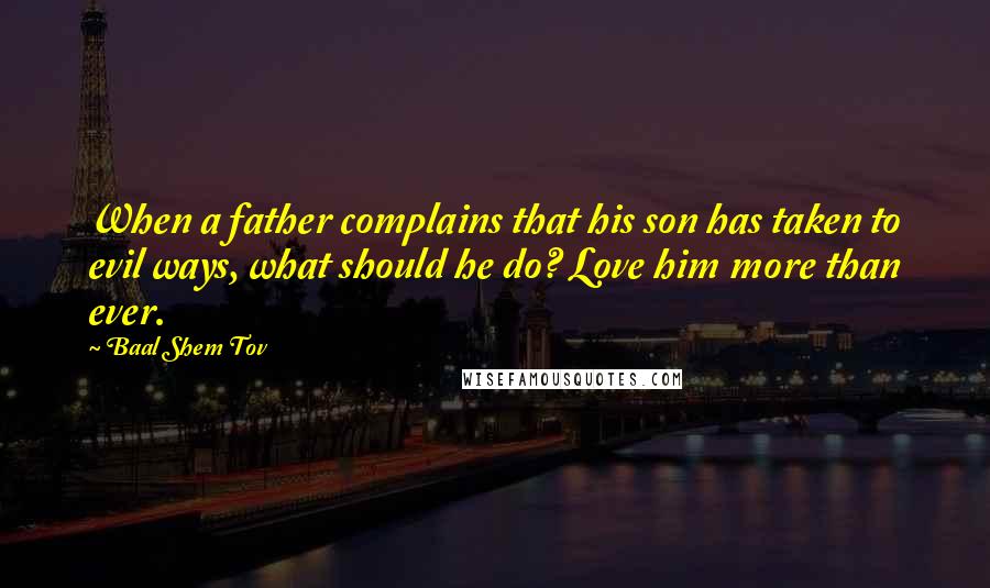 Baal Shem Tov Quotes: When a father complains that his son has taken to evil ways, what should he do? Love him more than ever.