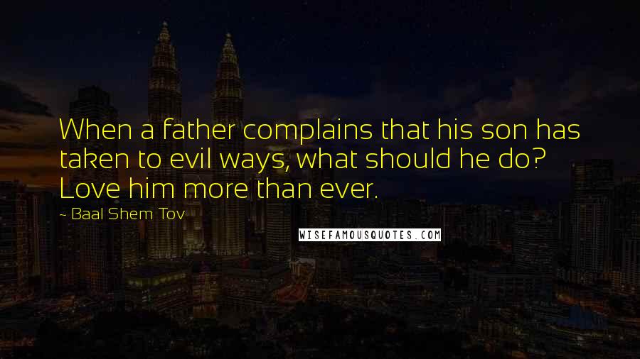 Baal Shem Tov Quotes: When a father complains that his son has taken to evil ways, what should he do? Love him more than ever.