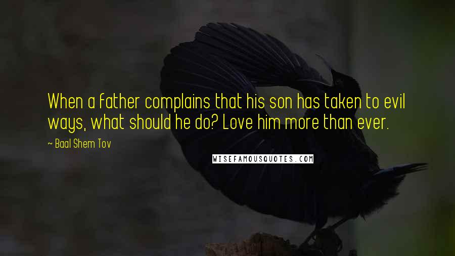 Baal Shem Tov Quotes: When a father complains that his son has taken to evil ways, what should he do? Love him more than ever.