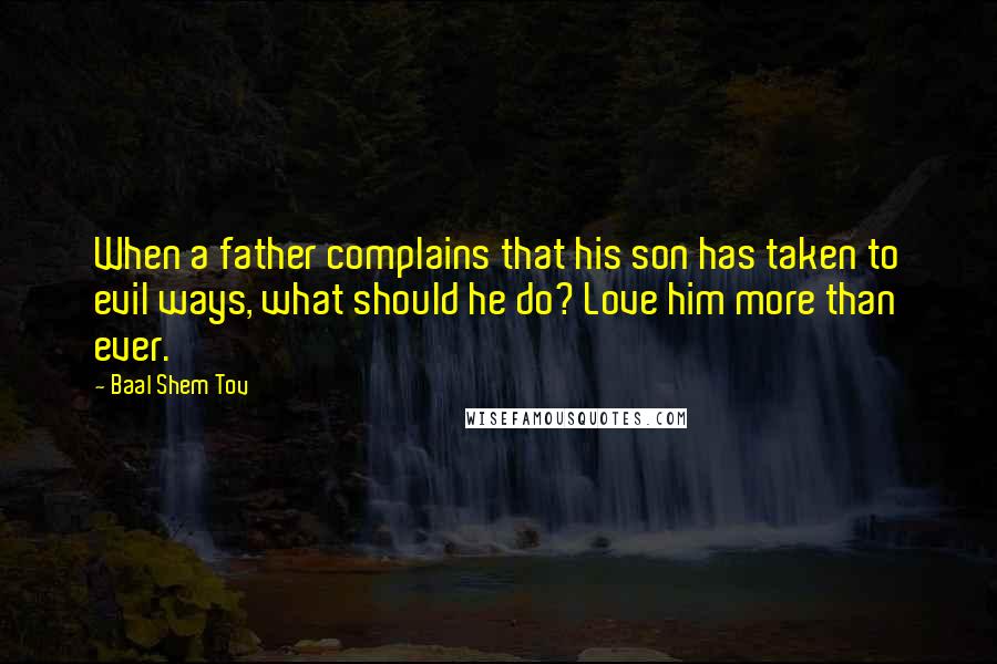 Baal Shem Tov Quotes: When a father complains that his son has taken to evil ways, what should he do? Love him more than ever.