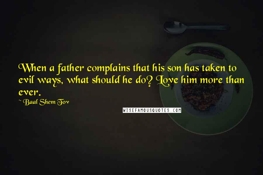 Baal Shem Tov Quotes: When a father complains that his son has taken to evil ways, what should he do? Love him more than ever.