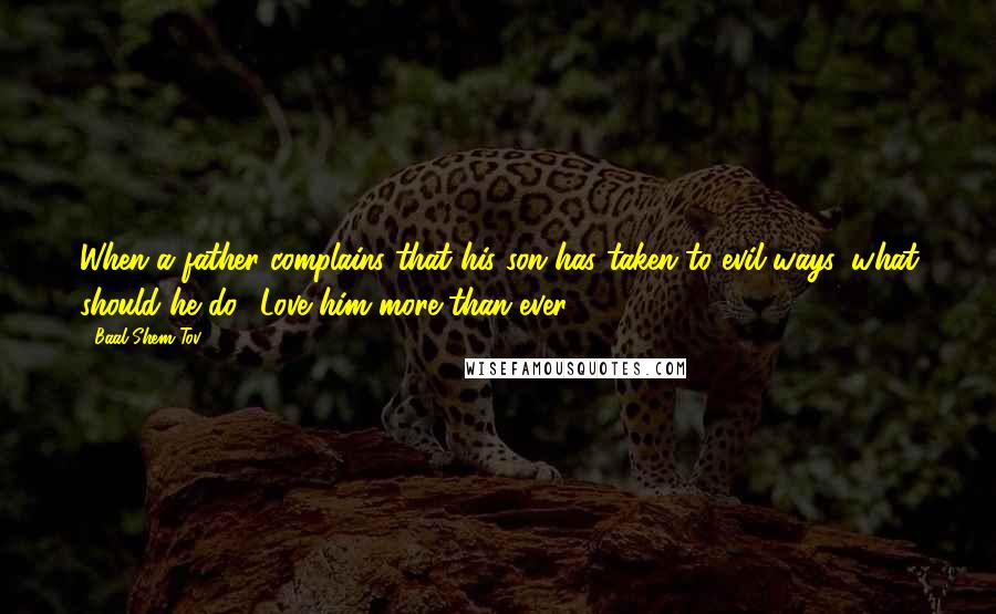 Baal Shem Tov Quotes: When a father complains that his son has taken to evil ways, what should he do? Love him more than ever.