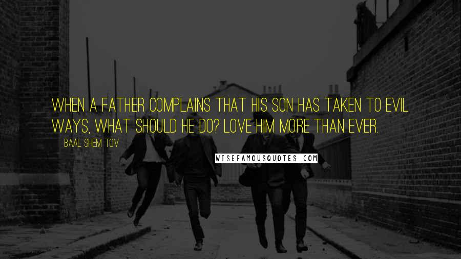 Baal Shem Tov Quotes: When a father complains that his son has taken to evil ways, what should he do? Love him more than ever.