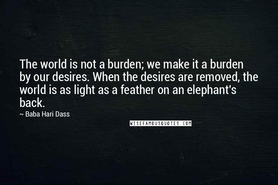 Baba Hari Dass Quotes: The world is not a burden; we make it a burden by our desires. When the desires are removed, the world is as light as a feather on an elephant's back.