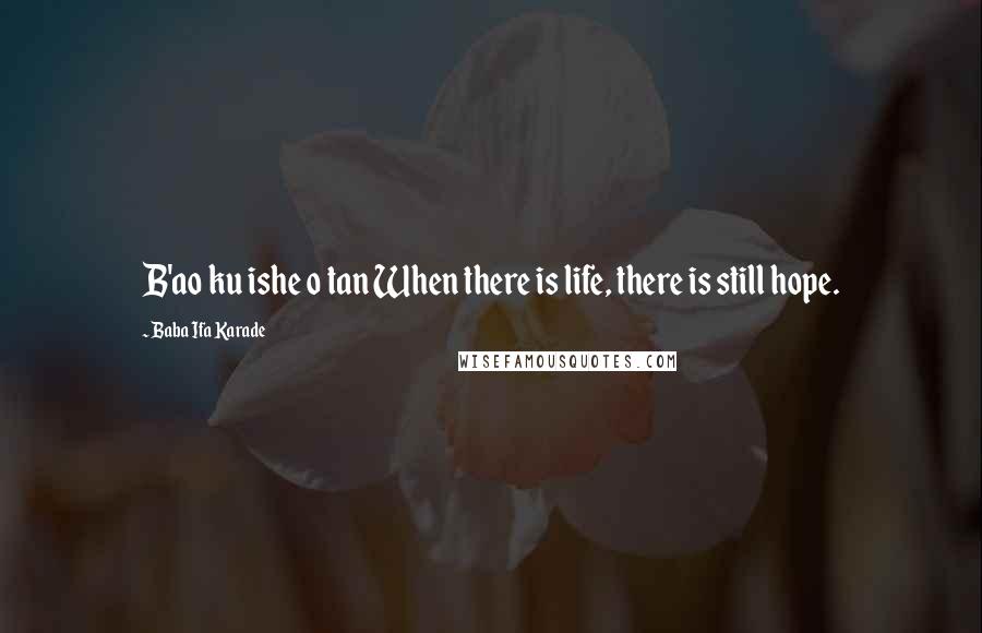 Baba Ifa Karade Quotes: B'ao ku ishe o tan When there is life, there is still hope.