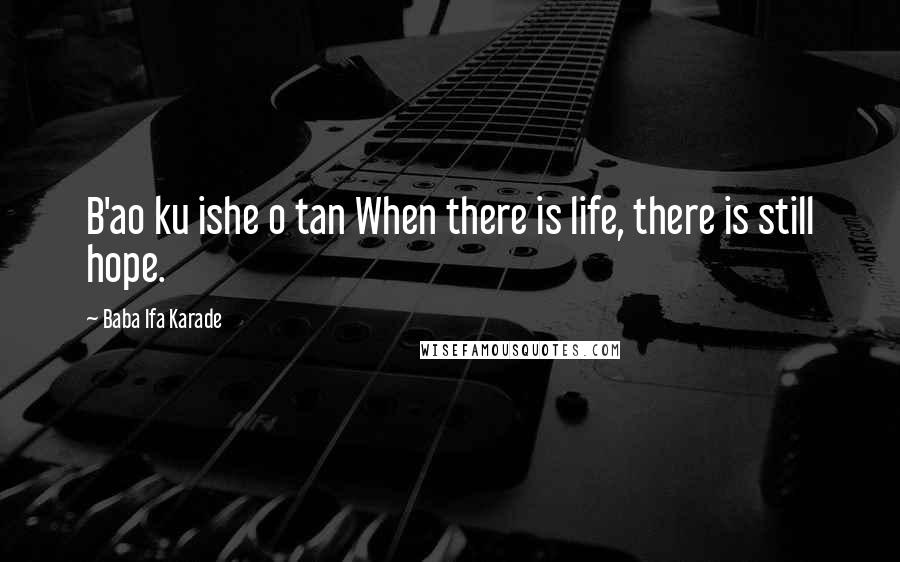 Baba Ifa Karade Quotes: B'ao ku ishe o tan When there is life, there is still hope.