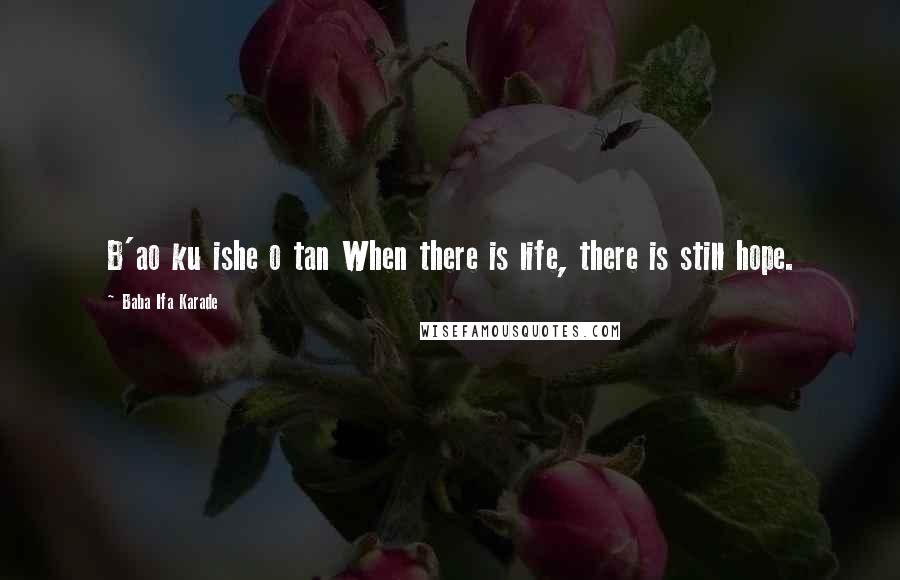 Baba Ifa Karade Quotes: B'ao ku ishe o tan When there is life, there is still hope.