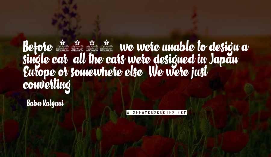 Baba Kalyani Quotes: Before 2000, we were unable to design a single car; all the cars were designed in Japan, Europe or somewhere else. We were just converting.