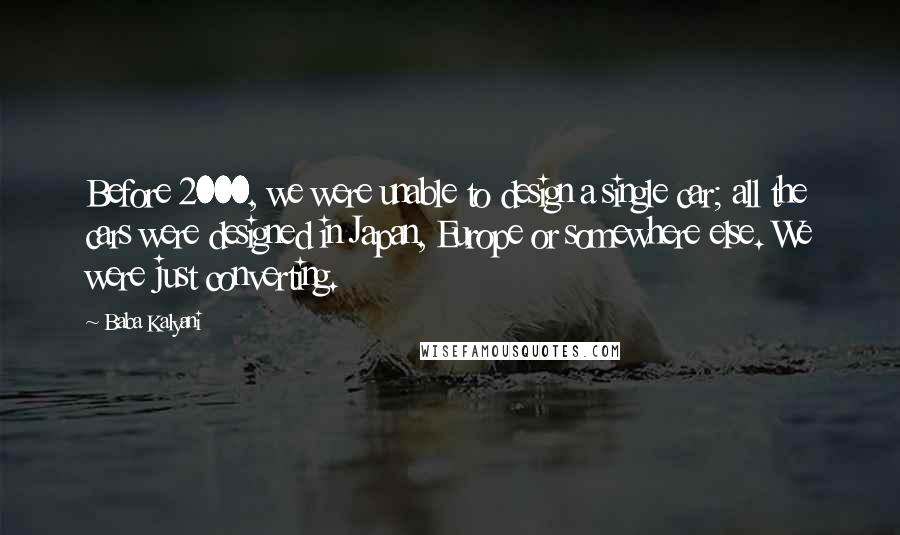 Baba Kalyani Quotes: Before 2000, we were unable to design a single car; all the cars were designed in Japan, Europe or somewhere else. We were just converting.