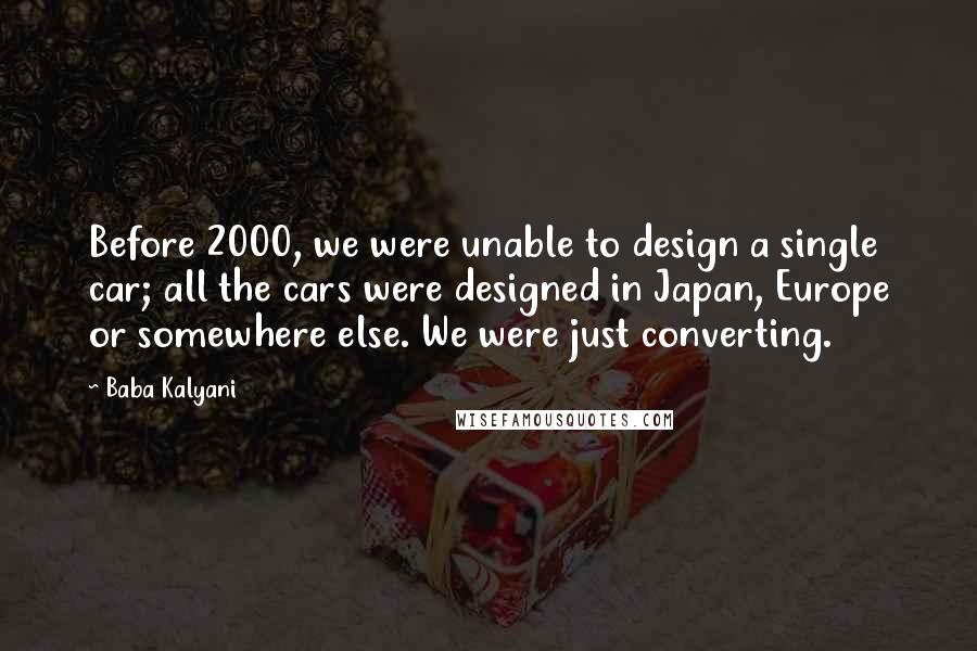 Baba Kalyani Quotes: Before 2000, we were unable to design a single car; all the cars were designed in Japan, Europe or somewhere else. We were just converting.