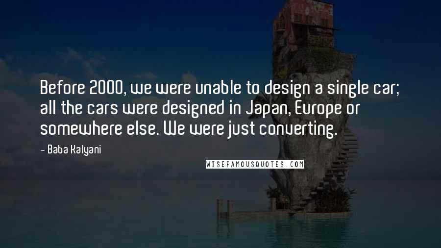 Baba Kalyani Quotes: Before 2000, we were unable to design a single car; all the cars were designed in Japan, Europe or somewhere else. We were just converting.