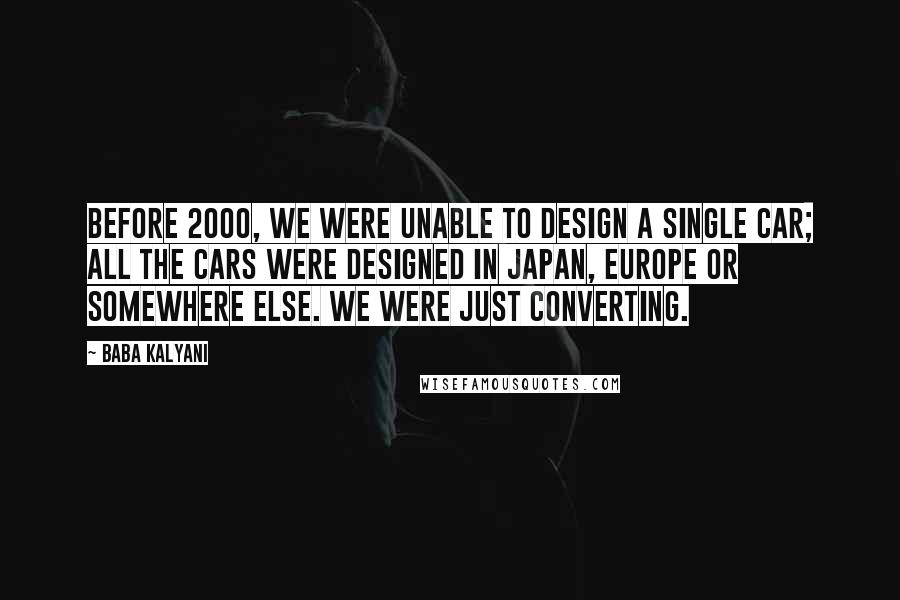 Baba Kalyani Quotes: Before 2000, we were unable to design a single car; all the cars were designed in Japan, Europe or somewhere else. We were just converting.