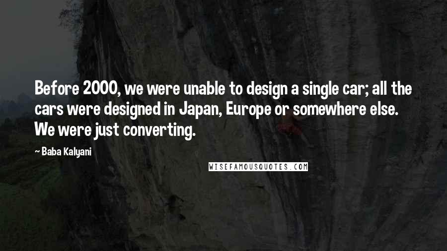 Baba Kalyani Quotes: Before 2000, we were unable to design a single car; all the cars were designed in Japan, Europe or somewhere else. We were just converting.