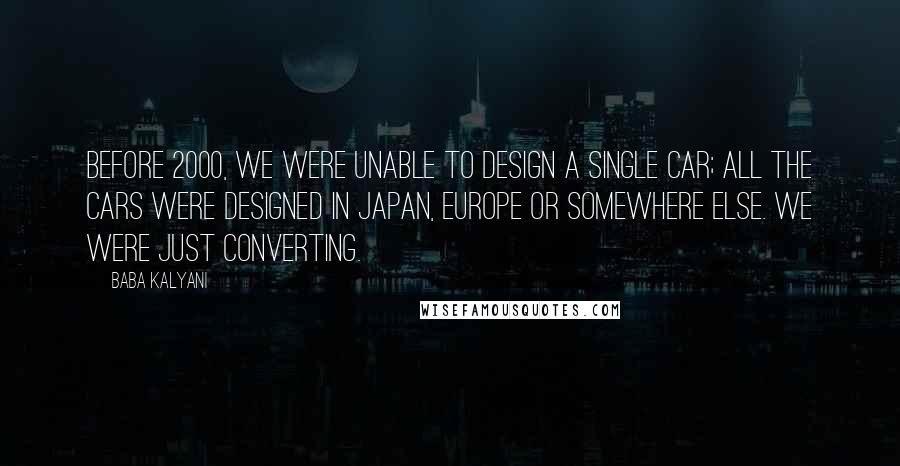 Baba Kalyani Quotes: Before 2000, we were unable to design a single car; all the cars were designed in Japan, Europe or somewhere else. We were just converting.