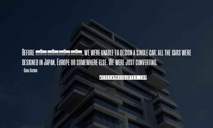 Baba Kalyani Quotes: Before 2000, we were unable to design a single car; all the cars were designed in Japan, Europe or somewhere else. We were just converting.