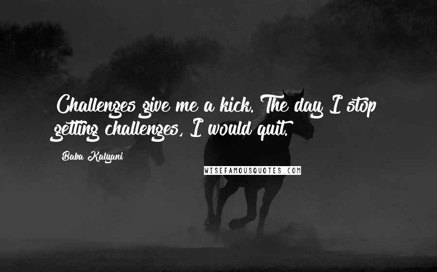 Baba Kalyani Quotes: Challenges give me a kick. The day I stop getting challenges, I would quit.