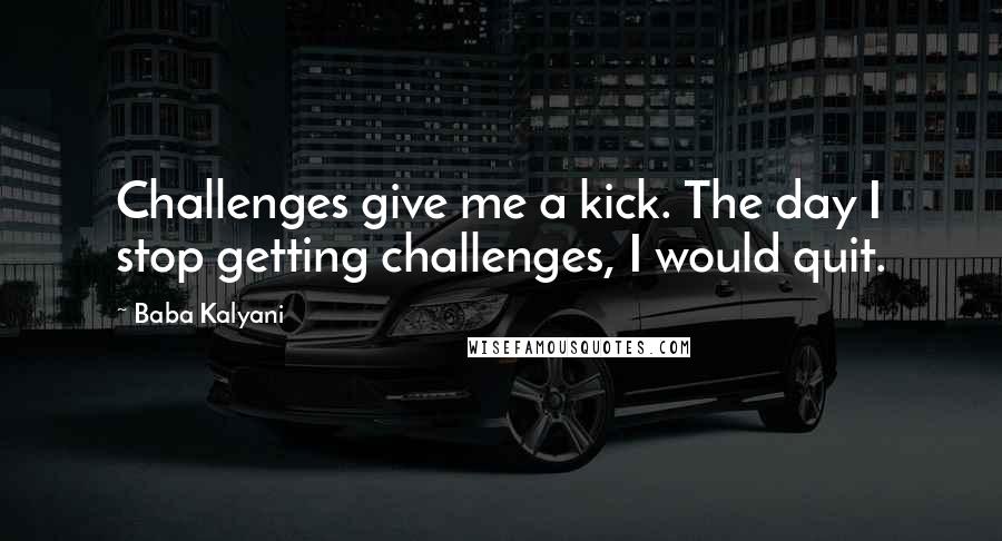 Baba Kalyani Quotes: Challenges give me a kick. The day I stop getting challenges, I would quit.