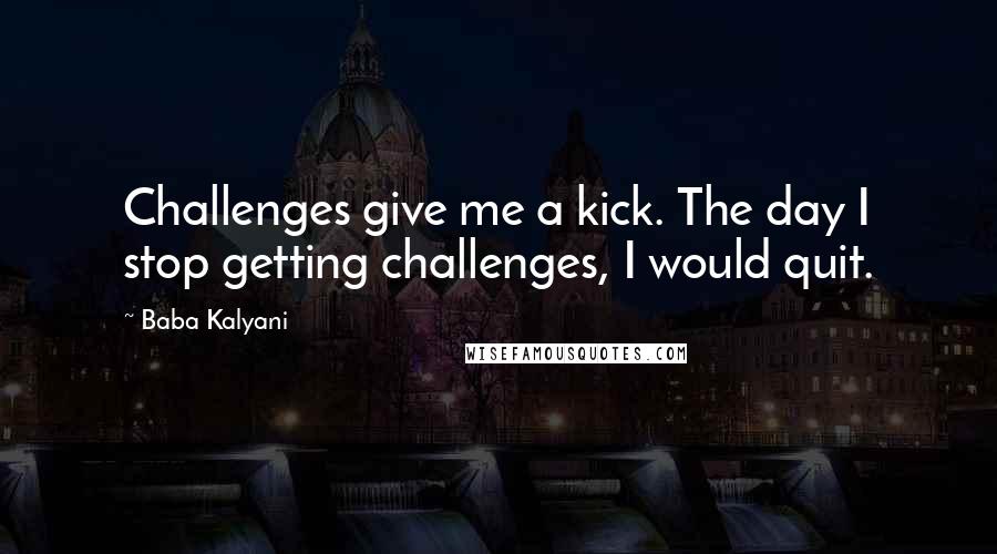 Baba Kalyani Quotes: Challenges give me a kick. The day I stop getting challenges, I would quit.
