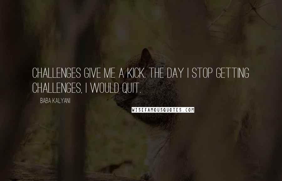 Baba Kalyani Quotes: Challenges give me a kick. The day I stop getting challenges, I would quit.