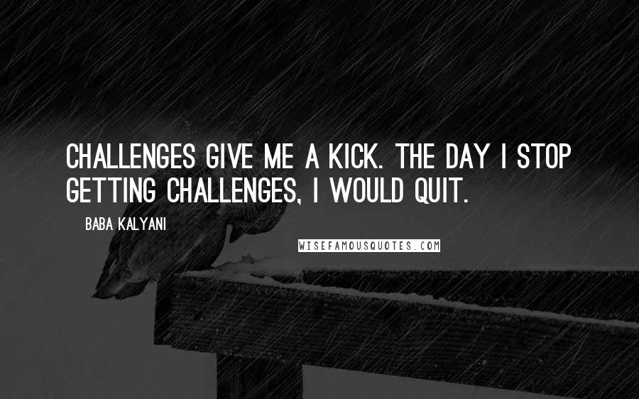 Baba Kalyani Quotes: Challenges give me a kick. The day I stop getting challenges, I would quit.