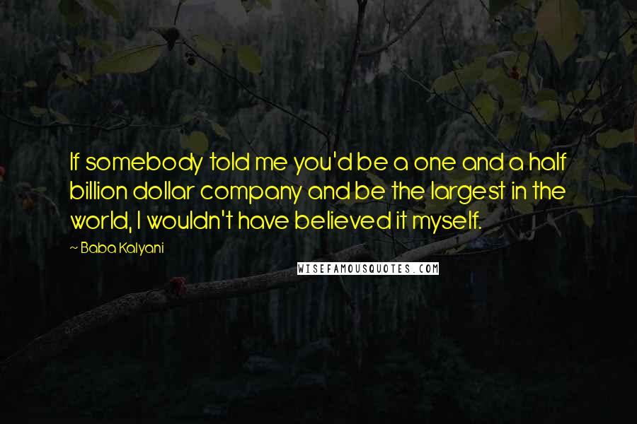 Baba Kalyani Quotes: If somebody told me you'd be a one and a half billion dollar company and be the largest in the world, I wouldn't have believed it myself.